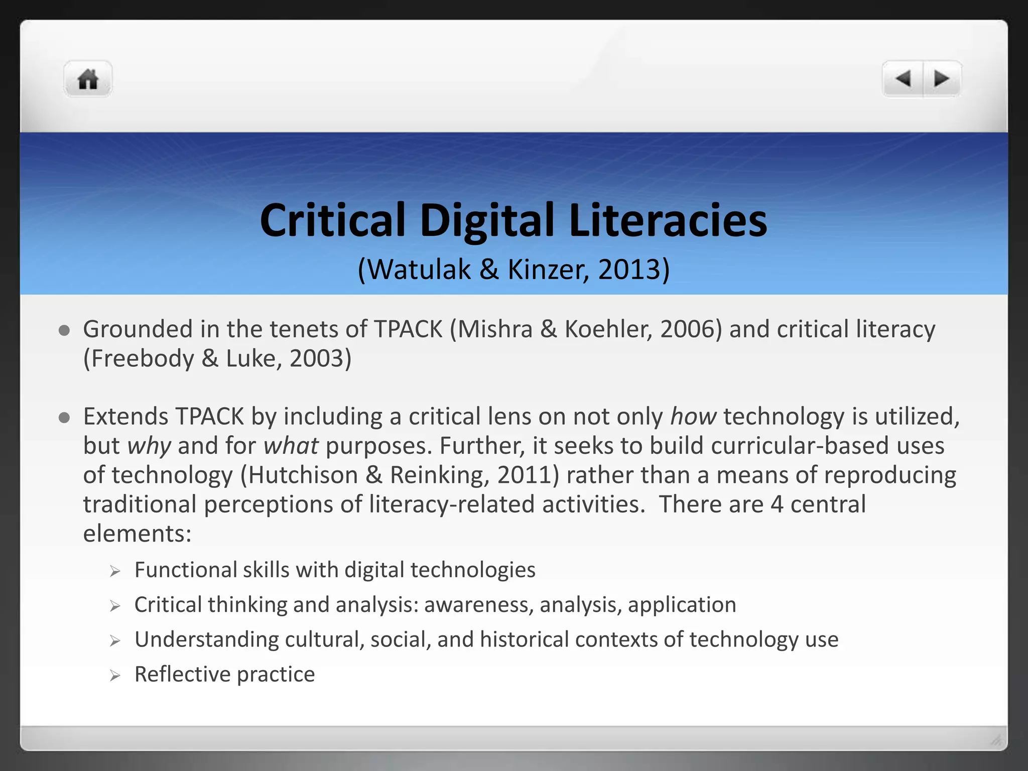Critical Digital Literacies
(Watulak & Kinzer, 2013)
 Grounded in the tenets of TPACK (Mishra & Koehler, 2006) and critical literacy
(Freebody & Luke, 2003)
 Extends TPACK by including a critical lens on not only how technology is utilized,
but why and for what purposes. Further, it seeks to build curricular-based uses
of technology (Hutchison & Reinking, 2011) rather than a means of reproducing
traditional perceptions of literacy-related activities. There are 4 central
elements:
 Functional skills with digital technologies
 Critical thinking and analysis: awareness, analysis, application
 Understanding cultural, social, and historical contexts of technology use
 Reflective practice
 