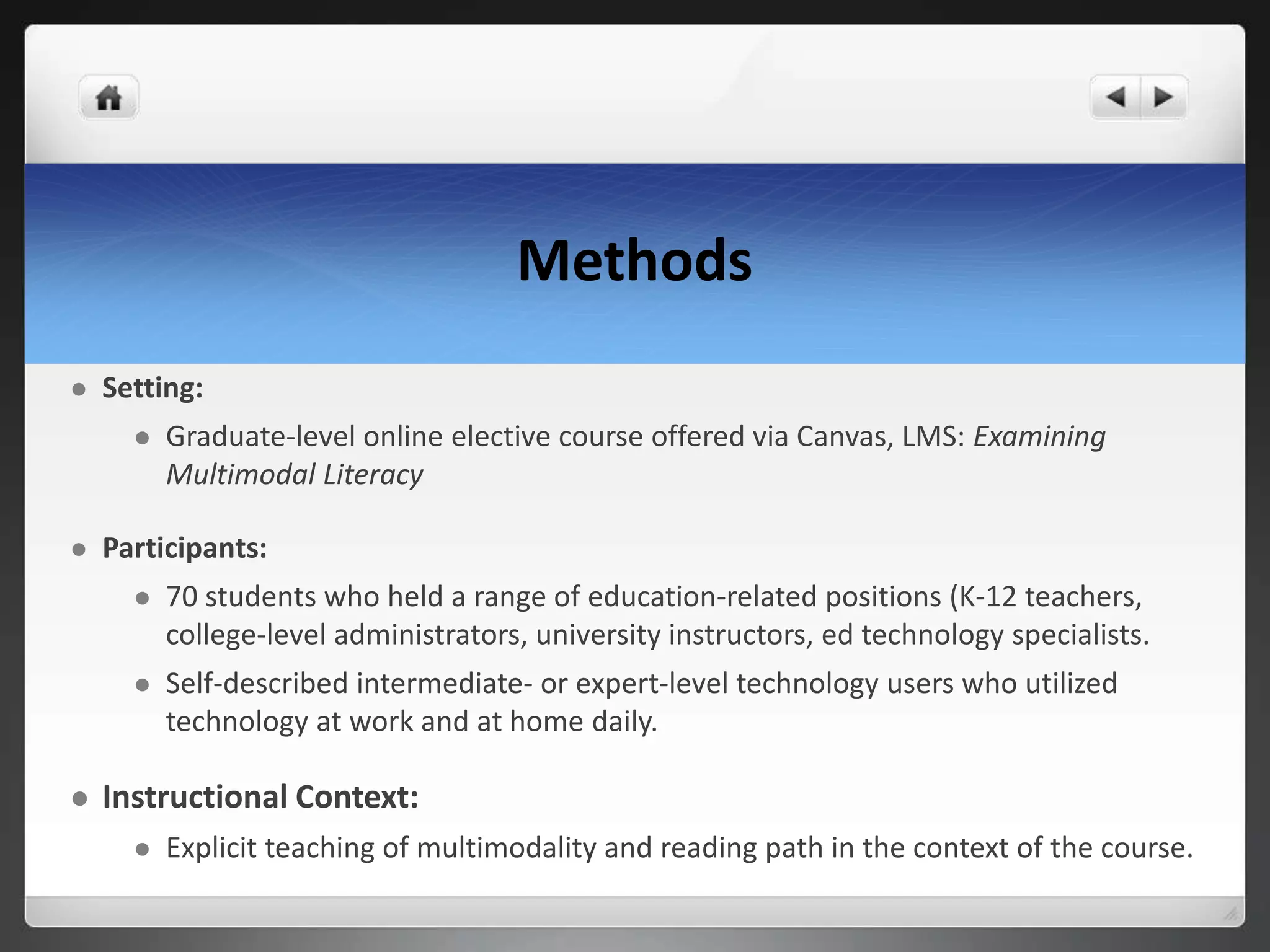 Methods
 Setting:
 Graduate-level online elective course offered via Canvas, LMS: Examining
Multimodal Literacy
 Participants:
 70 students who held a range of education-related positions (K-12 teachers,
college-level administrators, university instructors, ed technology specialists.
 Self-described intermediate- or expert-level technology users who utilized
technology at work and at home daily.
 Instructional Context:
 Explicit teaching of multimodality and reading path in the context of the course.
 