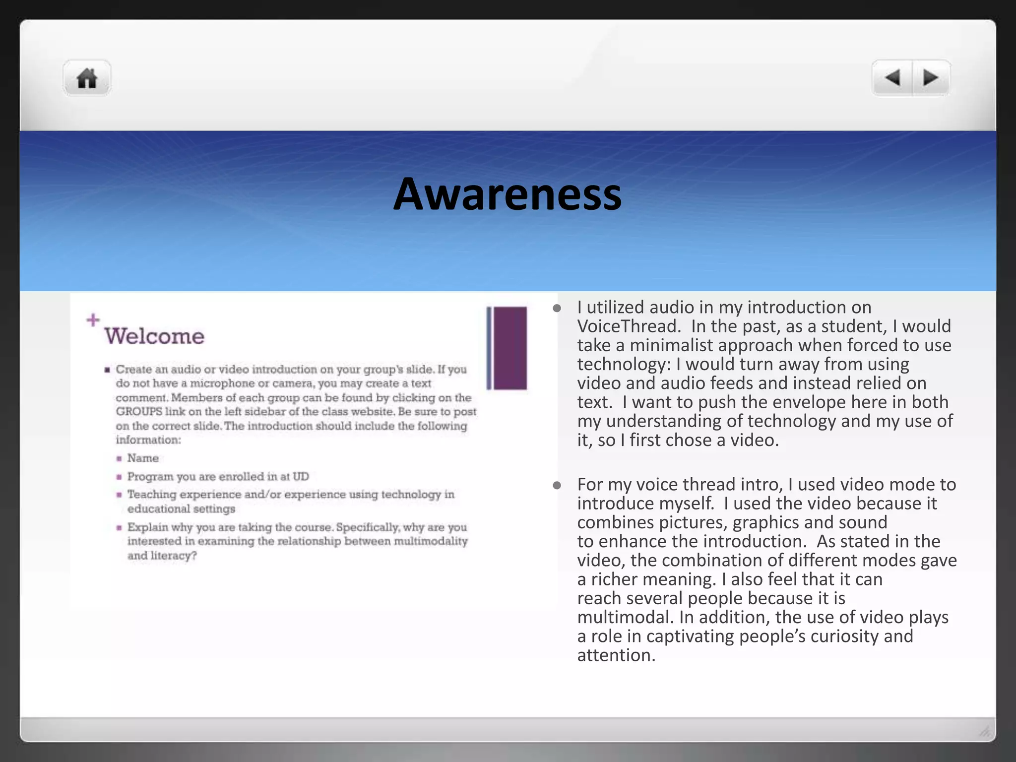Awareness
 I utilized audio in my introduction on
VoiceThread. In the past, as a student, I would
take a minimalist approach when forced to use
technology: I would turn away from using
video and audio feeds and instead relied on
text. I want to push the envelope here in both
my understanding of technology and my use of
it, so I first chose a video.
 For my voice thread intro, I used video mode to
introduce myself. I used the video because it
combines pictures, graphics and sound
to enhance the introduction. As stated in the
video, the combination of different modes gave
a richer meaning. I also feel that it can
reach several people because it is
multimodal. In addition, the use of video plays
a role in captivating people’s curiosity and
attention.
 