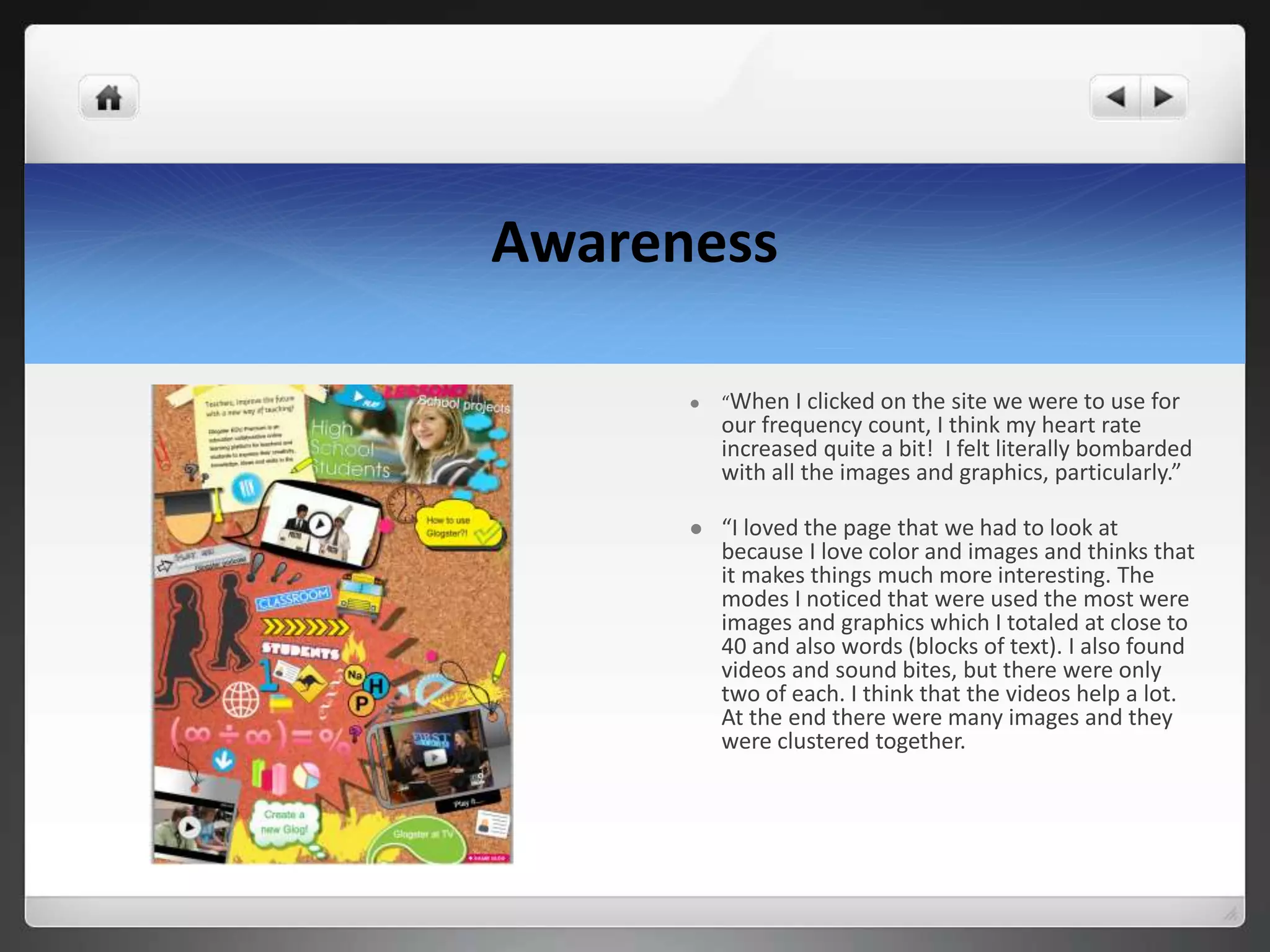 Awareness
 “When I clicked on the site we were to use for
our frequency count, I think my heart rate
increased quite a bit! I felt literally bombarded
with all the images and graphics, particularly.”
 “I loved the page that we had to look at
because I love color and images and thinks that
it makes things much more interesting. The
modes I noticed that were used the most were
images and graphics which I totaled at close to
40 and also words (blocks of text). I also found
videos and sound bites, but there were only
two of each. I think that the videos help a lot.
At the end there were many images and they
were clustered together.
 