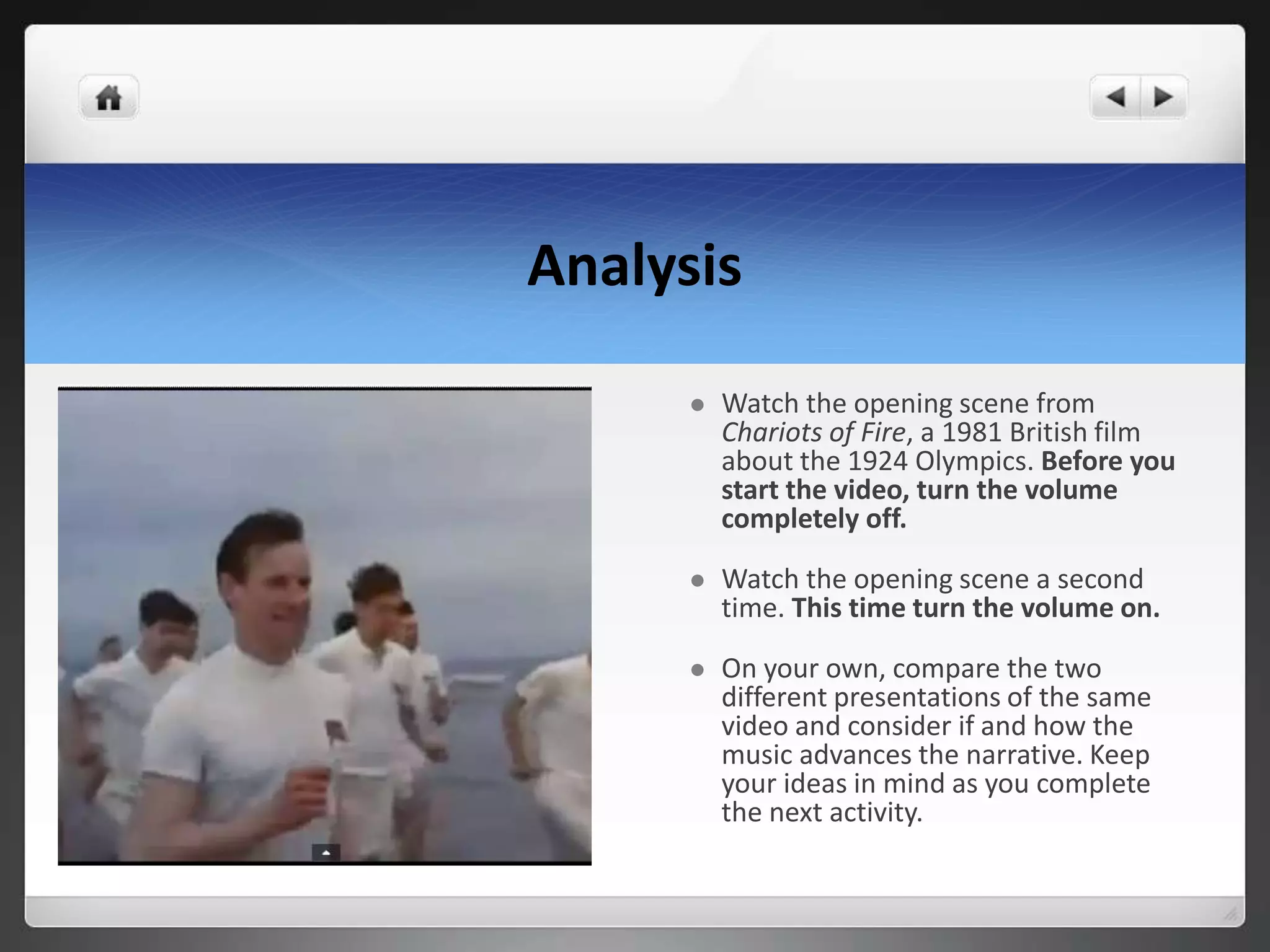 Analysis
 Watch the opening scene from
Chariots of Fire, a 1981 British film
about the 1924 Olympics. Before you
start the video, turn the volume
completely off.
 Watch the opening scene a second
time. This time turn the volume on.
 On your own, compare the two
different presentations of the same
video and consider if and how the
music advances the narrative. Keep
your ideas in mind as you complete
the next activity.
 