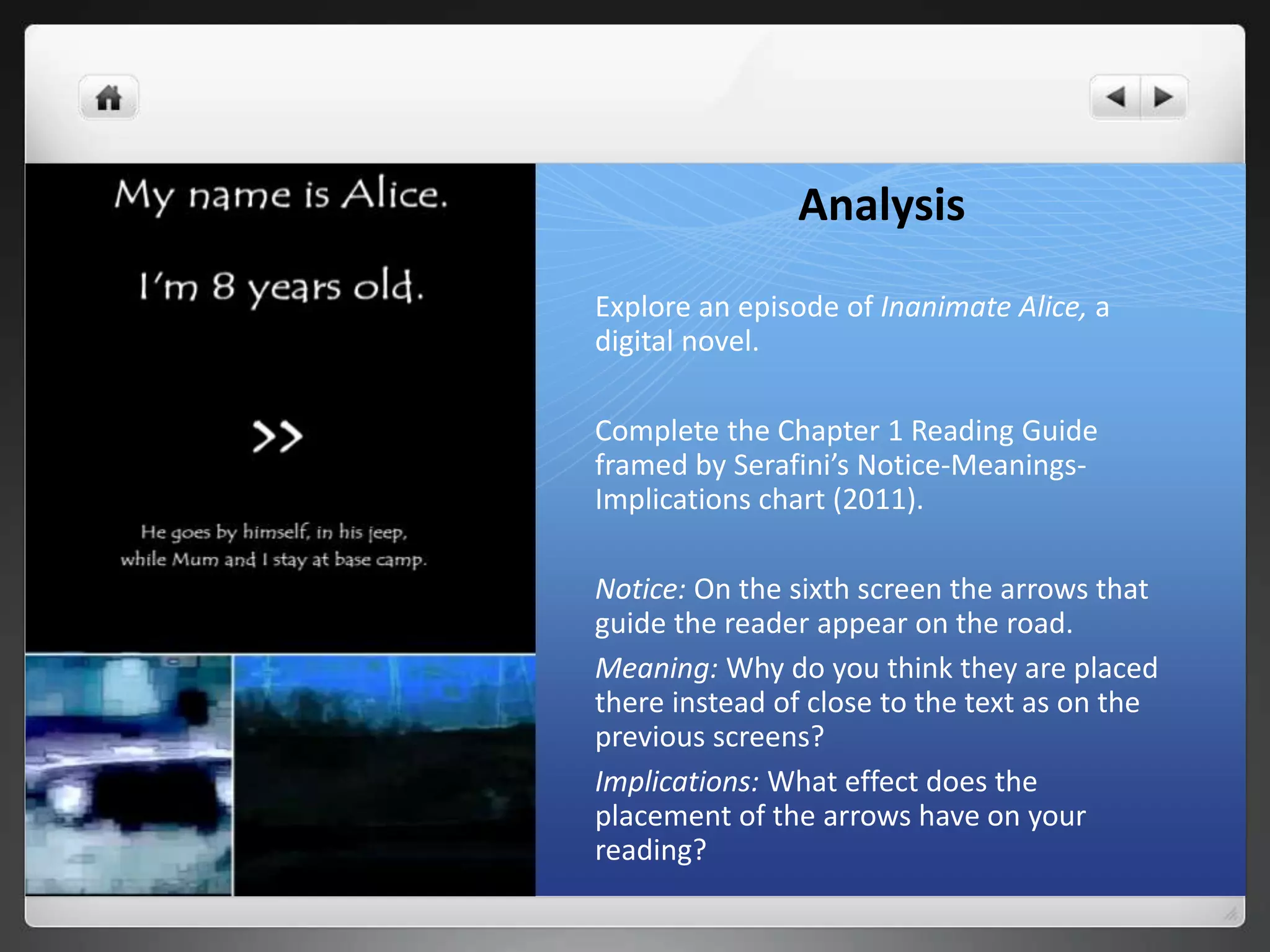 Analysis
Explore an episode of Inanimate Alice, a
digital novel.
Complete the Chapter 1 Reading Guide
framed by Serafini’s Notice-Meanings-
Implications chart (2011).
Notice: On the sixth screen the arrows that
guide the reader appear on the road.
Meaning: Why do you think they are placed
there instead of close to the text as on the
previous screens?
Implications: What effect does the
placement of the arrows have on your
reading?
 