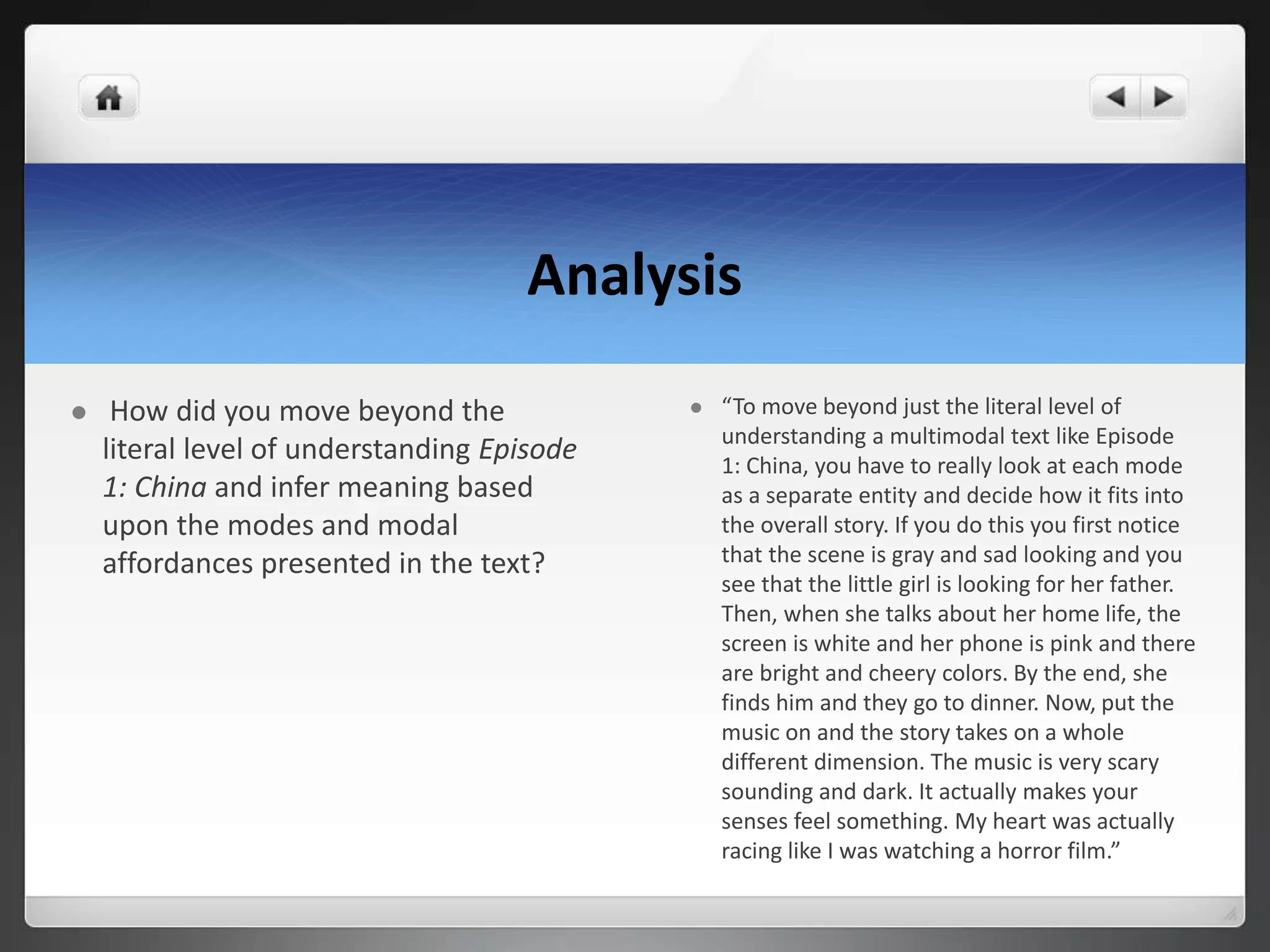 Analysis
 How did you move beyond the
literal level of understanding Episode
1: China and infer meaning based
upon the modes and modal
affordances presented in the text?
 “To move beyond just the literal level of
understanding a multimodal text like Episode
1: China, you have to really look at each mode
as a separate entity and decide how it fits into
the overall story. If you do this you first notice
that the scene is gray and sad looking and you
see that the little girl is looking for her father.
Then, when she talks about her home life, the
screen is white and her phone is pink and there
are bright and cheery colors. By the end, she
finds him and they go to dinner. Now, put the
music on and the story takes on a whole
different dimension. The music is very scary
sounding and dark. It actually makes your
senses feel something. My heart was actually
racing like I was watching a horror film.”
 