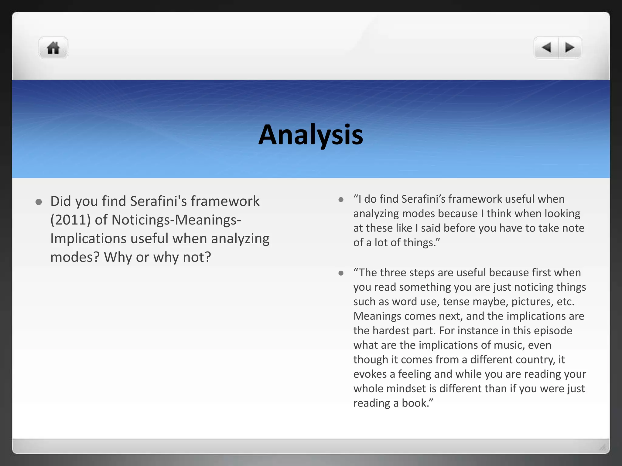 Analysis
 Did you find Serafini's framework
(2011) of Noticings-Meanings-
Implications useful when analyzing
modes? Why or why not?
 “I do find Serafini’s framework useful when
analyzing modes because I think when looking
at these like I said before you have to take note
of a lot of things.”
 “The three steps are useful because first when
you read something you are just noticing things
such as word use, tense maybe, pictures, etc.
Meanings comes next, and the implications are
the hardest part. For instance in this episode
what are the implications of music, even
though it comes from a different country, it
evokes a feeling and while you are reading your
whole mindset is different than if you were just
reading a book.”
 