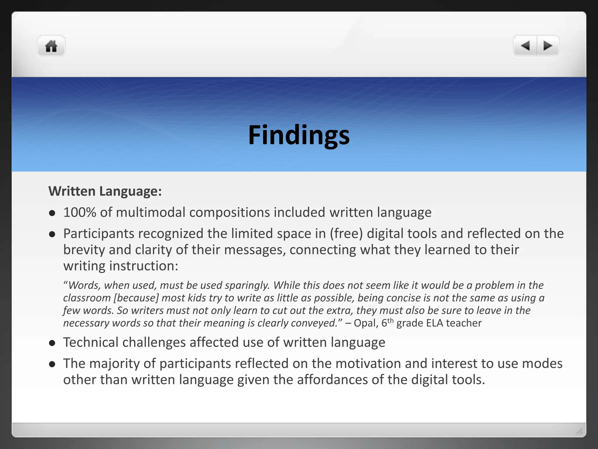 Findings
Written Language:
 100% of multimodal compositions included written language
 Participants recognized the limited space in (free) digital tools and reflected on the
brevity and clarity of their messages, connecting what they learned to their
writing instruction:
“Words, when used, must be used sparingly. While this does not seem like it would be a problem in the
classroom [because] most kids try to write as little as possible, being concise is not the same as using a
few words. So writers must not only learn to cut out the extra, they must also be sure to leave in the
necessary words so that their meaning is clearly conveyed.” – Opal, 6th grade ELA teacher
 Technical challenges affected use of written language
 The majority of participants reflected on the motivation and interest to use modes
other than written language given the affordances of the digital tools.
 