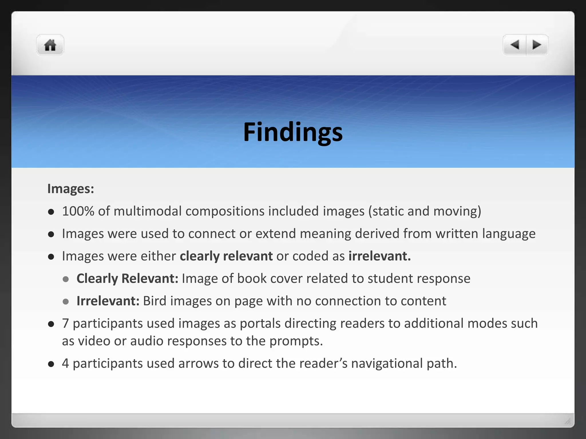 Findings
Images:
 100% of multimodal compositions included images (static and moving)
 Images were used to connect or extend meaning derived from written language
 Images were either clearly relevant or coded as irrelevant.
 Clearly Relevant: Image of book cover related to student response
 Irrelevant: Bird images on page with no connection to content
 7 participants used images as portals directing readers to additional modes such
as video or audio responses to the prompts.
 4 participants used arrows to direct the reader’s navigational path.
 