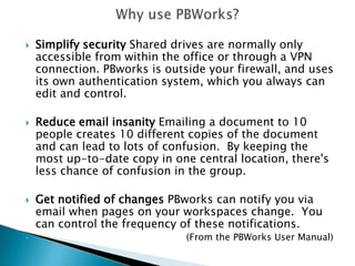 Why use PBWorks? Simplify security:Shared drives are normally only accessible from within the office or through a VPN connection. PBworks is outside your firewall, and uses its own authentication system, which you always can edit and control.  Reduce email insanity:Emailing a document to 10 people creates 10 different copies of the document and maylead to confusion.  By keeping the most up-to-date copy in one central location, there's less chance of confusion in the group. Get notified of changes:PBworks can notify you via email when pages on your workspaces change.  You can control the frequency of these notifications.                                                     (From the PBWorks User Manual)
