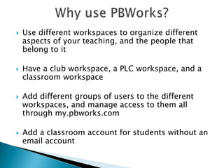 Why use PBWorks?Use different workspaces to organize different aspects of your teaching, and the people that belong to it Have a club workspace, a PLC workspace, and a classroom workspace Add different groups of users to the different workspaces, and manage access to them all through my.pbworks.comAdd a classroom account for students without an email account