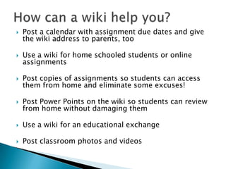 How can a wiki help you?Post a calendar with assignments, due dates, and give the wiki address to parents, tooUse a wiki for home schooled students or online assignmentsPost copies of assignments so students can access them from home and eliminate some excuses!Post Power Point Presentations on the wiki so students can review from home without damaging the presentationsUse a wiki for an educational exchangePost classroom photos and videos