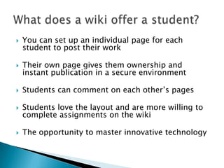 You can set up an individual page for students to post their workTheir own page gives them ownership and instant publication in a secure environmentStudents can comment on each other’s pagesStudents love the layout and are more willing to complete assignments on the wikiThe opportunity to master innovative technology What does a wiki offer a student?