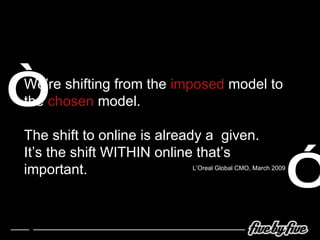 We’re shifting from the  imposed  model to the  chosen  model. The shift to online is already a  given. It’s the shift WITHIN online that’s important. “ ” L’Oreal Global CMO, March 2009 