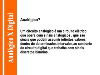 Analógico? Um circuito analógico é um circuito elétrico que opera com sinais analógicos , que são sinais que podem assumir infinitos valores dentro de determinados intervalos,ao contrário do circuito digital que trabalha com sinais discretos binários . Analógico X Digital 