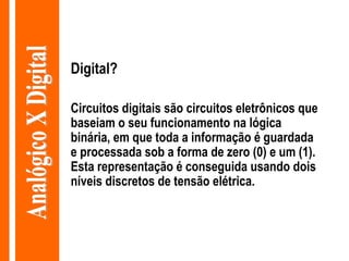 Digital? Circuitos digitais são circuitos eletrônicos que baseiam o seu funcionamento na lógica binária, em que toda a informação é guardada e processada sob a forma de zero (0) e um (1). Esta representação é conseguida usando dois níveis discretos de tensão elétrica. Analógico X Digital 