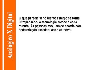 O que parecia ser o último estagio se torna ultrapassado. A tecnologia cresce a cada minuto. As pessoas evoluem de acordo com cada criação, se adequando ao novo. Analógico X Digital 