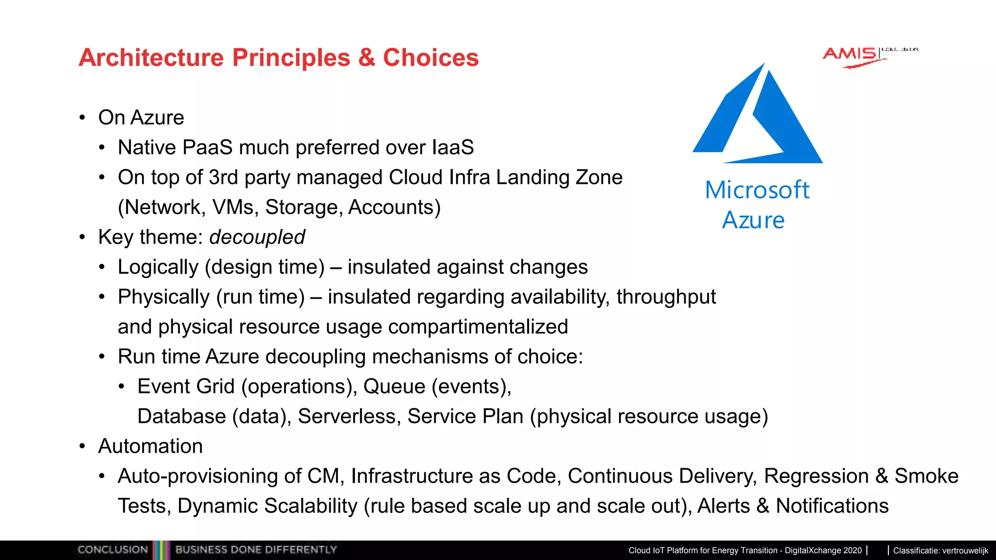 Classificatie: vertrouwelijk
Architecture Principles & Choices
• On Azure
• Native PaaS much preferred over IaaS
• On top of 3rd party managed Cloud Infra Landing Zone
(Network, VMs, Storage, Accounts)
• Key theme: decoupled
• Logically (design time) – insulated against changes
• Physically (run time) – insulated regarding availability, throughput
and physical resource usage compartimentalized
• Run time Azure decoupling mechanisms of choice:
• Event Grid (operations), Queue (events),
Database (data), Serverless, Service Plan (physical resource usage)
• Automation
• Auto-provisioning of CM, Infrastructure as Code, Continuous Delivery, Regression & Smoke
Tests, Dynamic Scalability (rule based scale up and scale out), Alerts & Notifications
Cloud IoT Platform for Energy Transition - DigitalXchange 2020
Microsoft
Azure
 