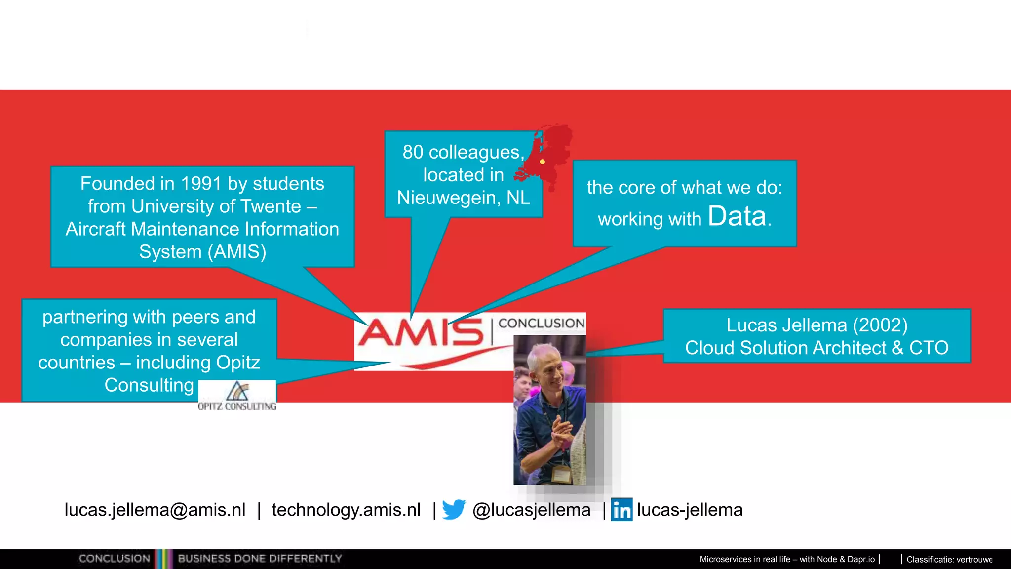 Classificatie: vertrouwelijk
Microservices in real life – with Node & Dapr.io
Founded in 1991 by students
from University of Twente –
Aircraft Maintenance Information
System (AMIS)
80 colleagues,
located in
Nieuwegein, NL
the core of what we do:
working with Data.
partnering with peers and
companies in several
countries – including Opitz
Consulting
Lucas Jellema (2002)
Cloud Solution Architect & CTO
lucas.jellema@amis.nl | technology.amis.nl | @lucasjellema | lucas-jellema
 