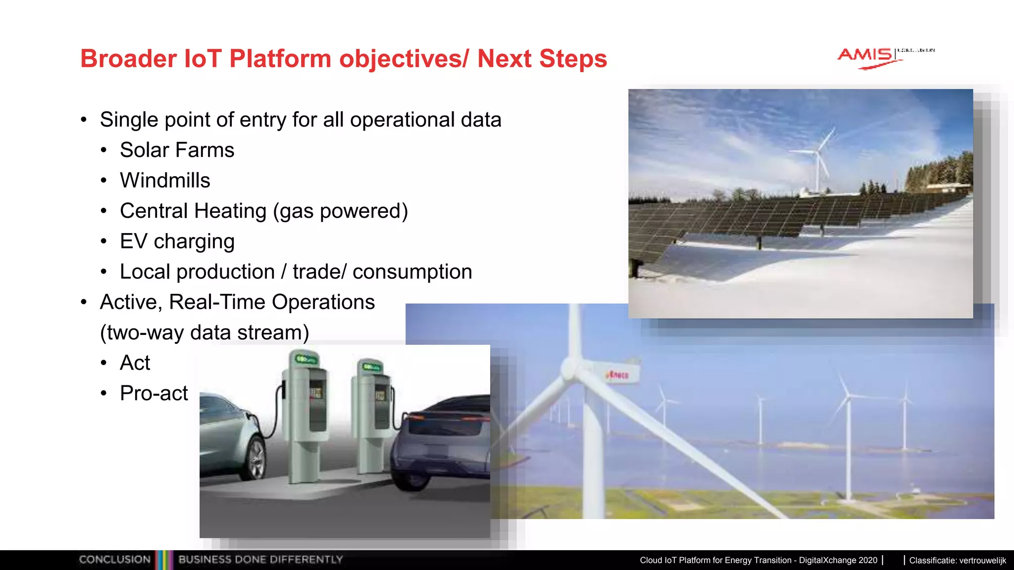 Classificatie: vertrouwelijk
Broader IoT Platform objectives/ Next Steps
• Single point of entry for all operational data
• Solar Farms
• Windmills
• Central Heating (gas powered)
• EV charging
• Local production / trade/ consumption
• Active, Real-Time Operations
(two-way data stream)
• Act
• Pro-act
Cloud IoT Platform for Energy Transition - DigitalXchange 2020
 