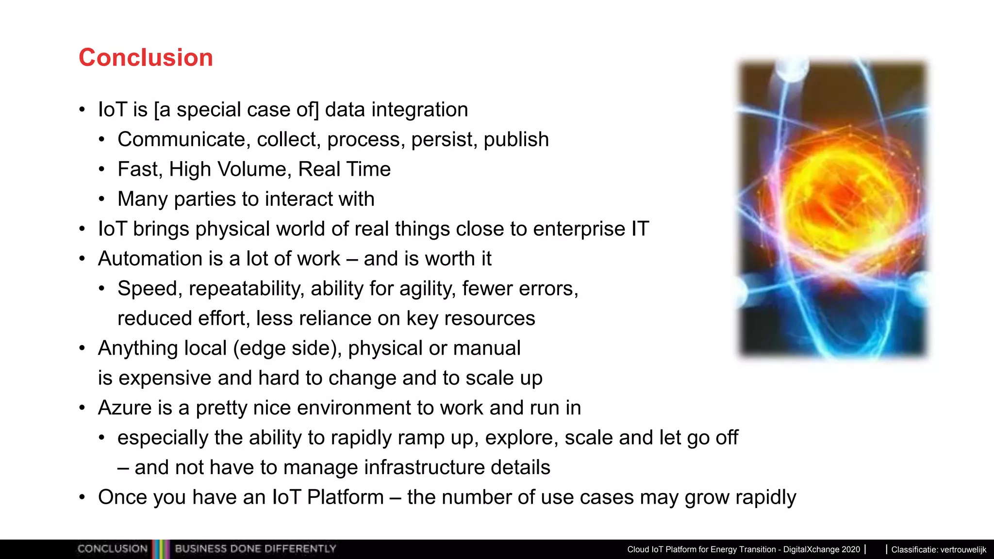 Classificatie: vertrouwelijk
Conclusion
• IoT is [a special case of] data integration
• Communicate, collect, process, persist, publish
• Fast, High Volume, Real Time
• Many parties to interact with
• IoT brings physical world of real things close to enterprise IT
• Automation is a lot of work – and is worth it
• Speed, repeatability, ability for agility, fewer errors,
reduced effort, less reliance on key resources
• Anything local (edge side), physical or manual
is expensive and hard to change and to scale up
• Azure is a pretty nice environment to work and run in
• especially the ability to rapidly ramp up, explore, scale and let go off
– and not have to manage infrastructure details
• Once you have an IoT Platform – the number of use cases may grow rapidly
Cloud IoT Platform for Energy Transition - DigitalXchange 2020
 