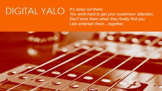 1
DIGITAL YALO It’s noisy out there.
You work hard to get your customers’ attention.
Don’t bore them when they finally find you.
Lets entertain them…together.
 