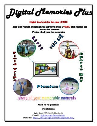 Digital Yearbook for the class of 2013
Send us all your still or digital photos and we will create a VIDEO of all your fun and
                                   memorable moments.
                      Photos of all your fun memories




                             Check out our special rates

                                  For information

                     Tel: 268-773-9016/720-2401
                    Email: digimemplus@gmail.com
           Website: https://sites.google.com/site/digimemplus/
 