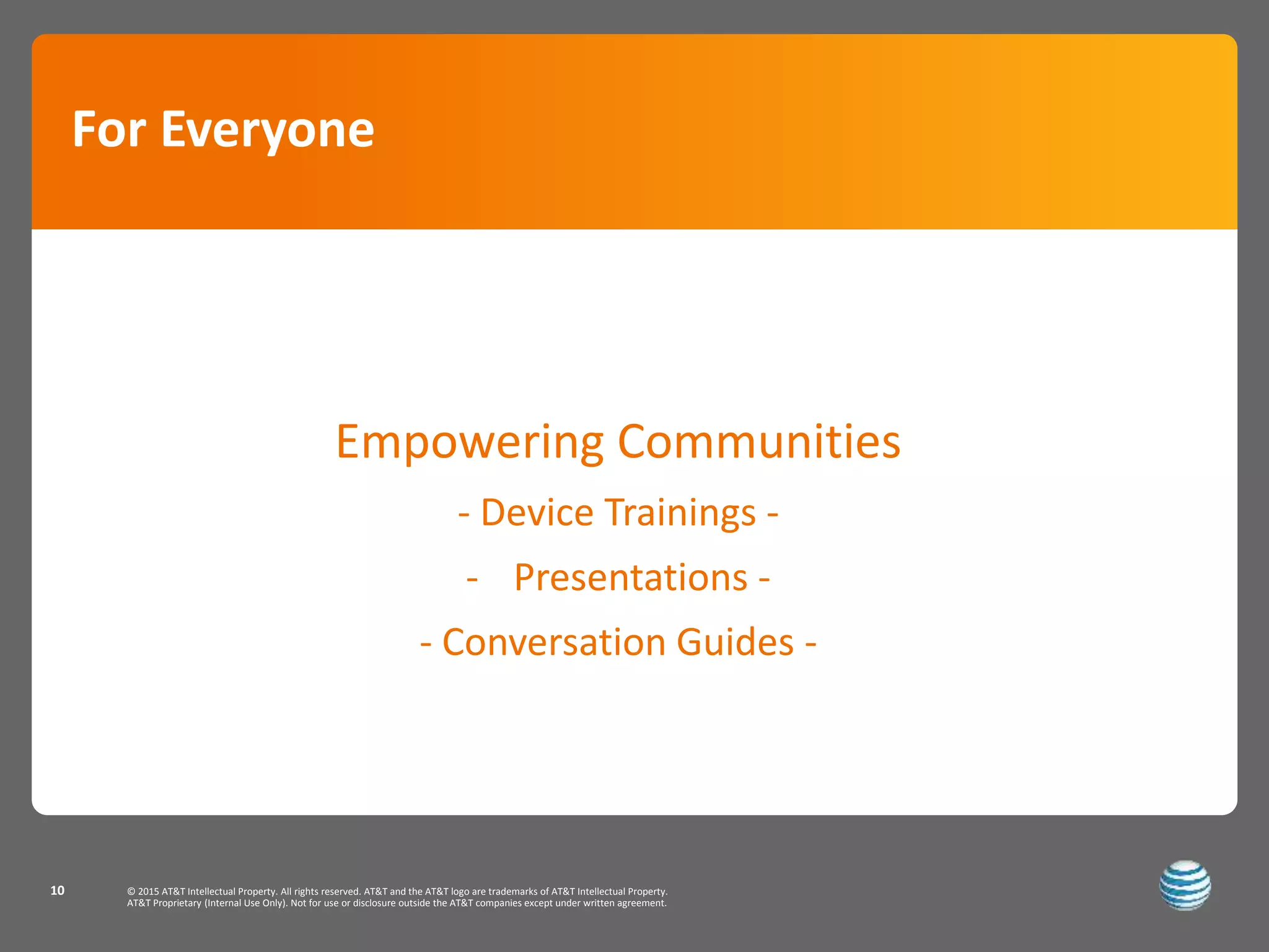 © 2015 AT&T Intellectual Property. All rights reserved. AT&T and the AT&T logo are trademarks of AT&T Intellectual Property.
AT&T Proprietary (Internal Use Only). Not for use or disclosure outside the AT&T companies except under written agreement.
10
Empowering Communities
- Device Trainings -
- Presentations -
- Conversation Guides -
For Everyone
 