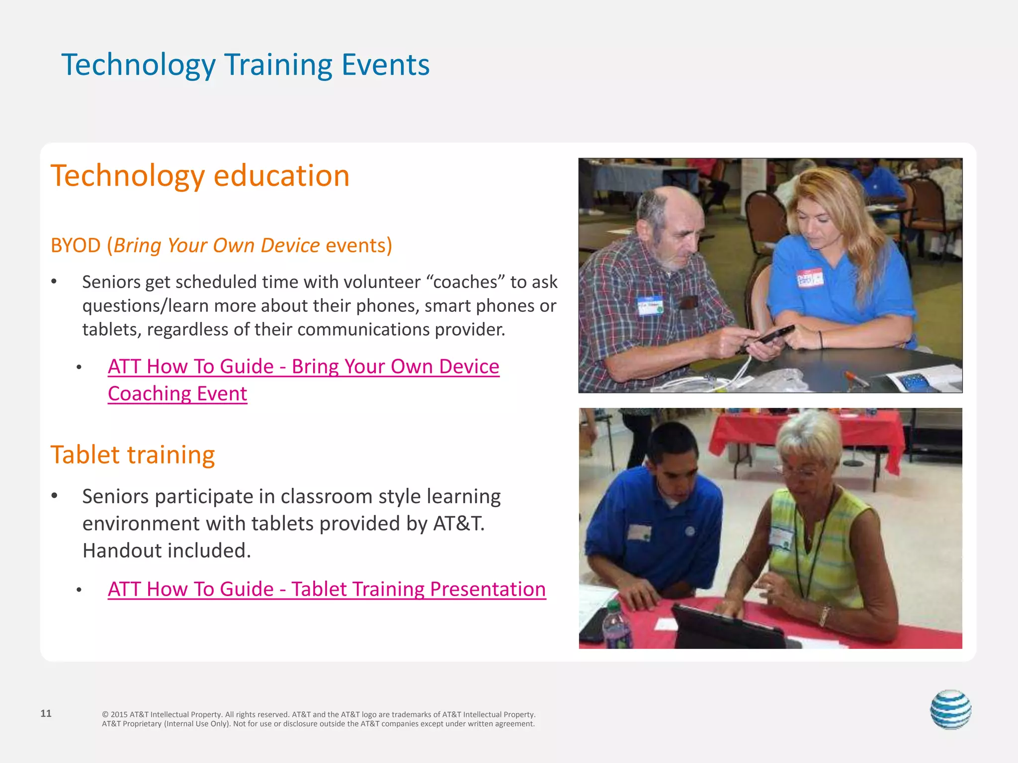© 2015 AT&T Intellectual Property. All rights reserved. AT&T and the AT&T logo are trademarks of AT&T Intellectual Property.
AT&T Proprietary (Internal Use Only). Not for use or disclosure outside the AT&T companies except under written agreement.
11
Technology Training Events
Technology education
BYOD (Bring Your Own Device events)
• Seniors get scheduled time with volunteer “coaches” to ask
questions/learn more about their phones, smart phones or
tablets, regardless of their communications provider.
• ATT How To Guide - Bring Your Own Device
Coaching Event
Tablet training
• Seniors participate in classroom style learning
environment with tablets provided by AT&T.
Handout included.
• ATT How To Guide - Tablet Training Presentation
 