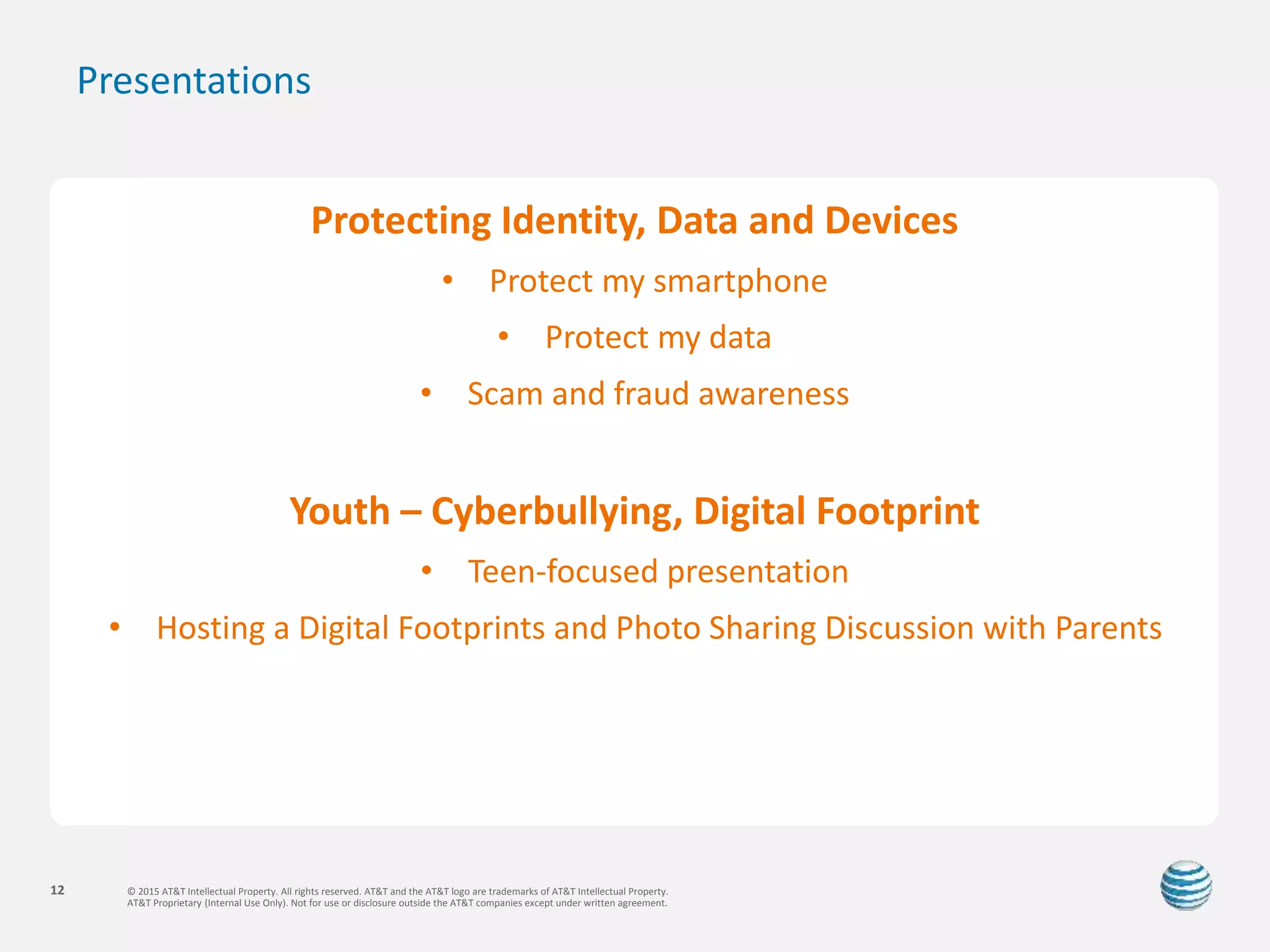 © 2015 AT&T Intellectual Property. All rights reserved. AT&T and the AT&T logo are trademarks of AT&T Intellectual Property.
AT&T Proprietary (Internal Use Only). Not for use or disclosure outside the AT&T companies except under written agreement.
12
Presentations
Protecting Identity, Data and Devices
• Protect my smartphone
• Protect my data
• Scam and fraud awareness
Youth – Cyberbullying, Digital Footprint
• Teen-focused presentation
• Hosting a Digital Footprints and Photo Sharing Discussion with Parents
 