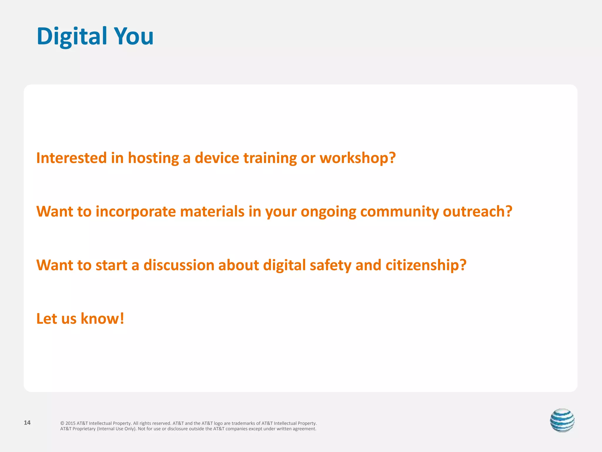 © 2015 AT&T Intellectual Property. All rights reserved. AT&T and the AT&T logo are trademarks of AT&T Intellectual Property.
AT&T Proprietary (Internal Use Only). Not for use or disclosure outside the AT&T companies except under written agreement.
14
Digital You
Interested in hosting a device training or workshop?
Want to incorporate materials in your ongoing community outreach?
Want to start a discussion about digital safety and citizenship?
Let us know!
 