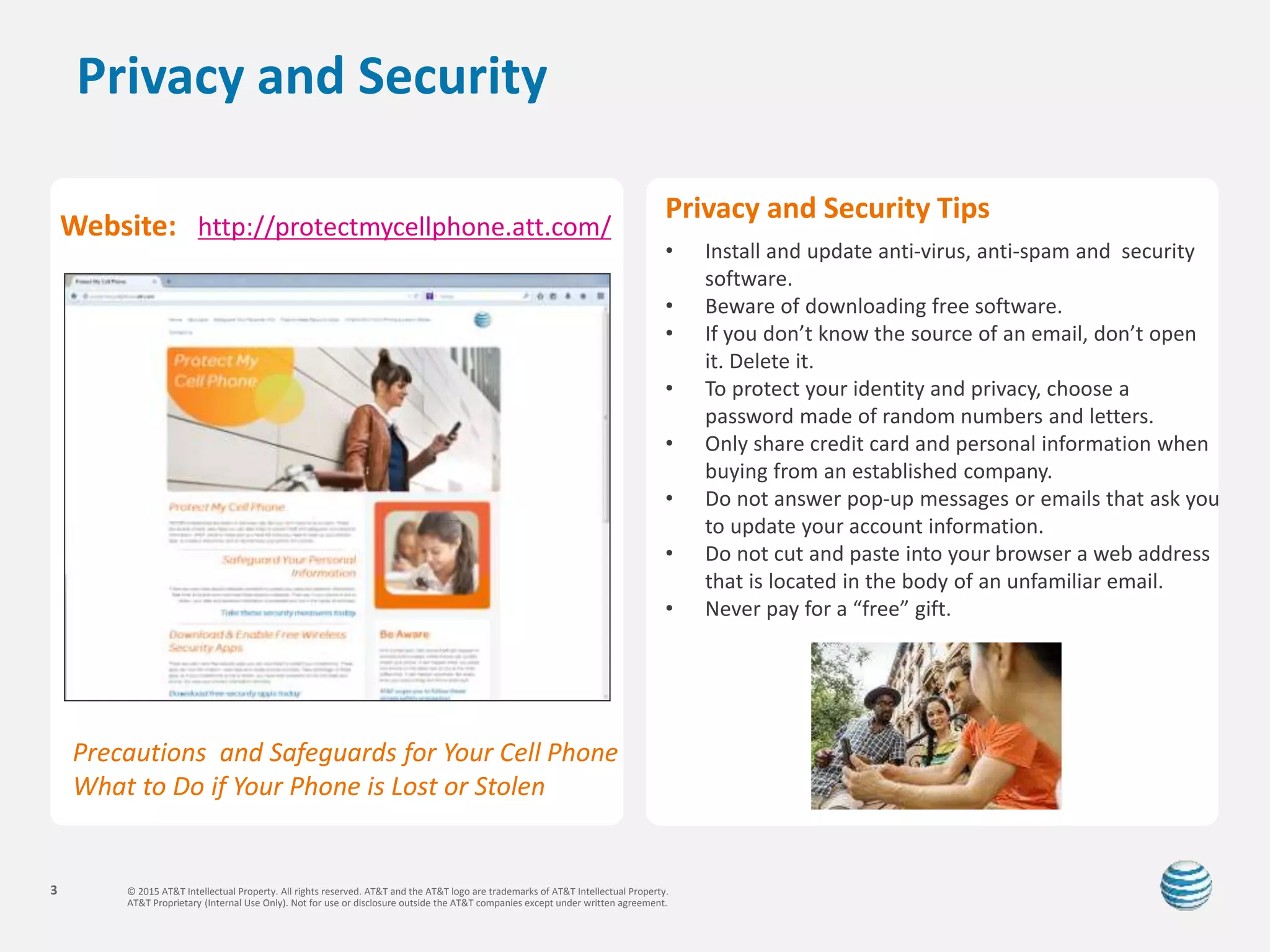 © 2015 AT&T Intellectual Property. All rights reserved. AT&T and the AT&T logo are trademarks of AT&T Intellectual Property.
AT&T Proprietary (Internal Use Only). Not for use or disclosure outside the AT&T companies except under written agreement.
3
Privacy and Security
Privacy and Security Tips
• Install and update anti-virus, anti-spam and security
software.
• Beware of downloading free software.
• If you don’t know the source of an email, don’t open
it. Delete it.
• To protect your identity and privacy, choose a
password made of random numbers and letters.
• Only share credit card and personal information when
buying from an established company.
• Do not answer pop-up messages or emails that ask you
to update your account information.
• Do not cut and paste into your browser a web address
that is located in the body of an unfamiliar email.
• Never pay for a “free” gift.
Website: http://protectmycellphone.att.com/
Precautions and Safeguards for Your Cell Phone
What to Do if Your Phone is Lost or Stolen
 