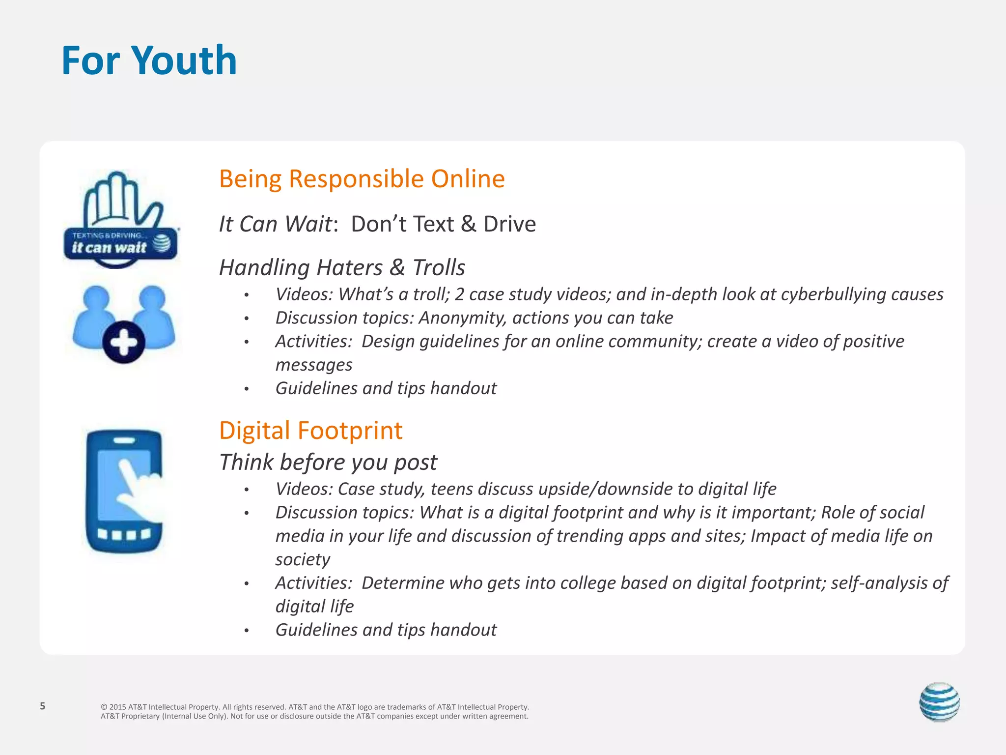 © 2015 AT&T Intellectual Property. All rights reserved. AT&T and the AT&T logo are trademarks of AT&T Intellectual Property.
AT&T Proprietary (Internal Use Only). Not for use or disclosure outside the AT&T companies except under written agreement.
5
For Youth
Being Responsible Online
It Can Wait: Don’t Text & Drive
Handling Haters & Trolls
• Videos: What’s a troll; 2 case study videos; and in-depth look at cyberbullying causes
• Discussion topics: Anonymity, actions you can take
• Activities: Design guidelines for an online community; create a video of positive
messages
• Guidelines and tips handout
Digital Footprint
Think before you post
• Videos: Case study, teens discuss upside/downside to digital life
• Discussion topics: What is a digital footprint and why is it important; Role of social
media in your life and discussion of trending apps and sites; Impact of media life on
society
• Activities: Determine who gets into college based on digital footprint; self-analysis of
digital life
• Guidelines and tips handout
 