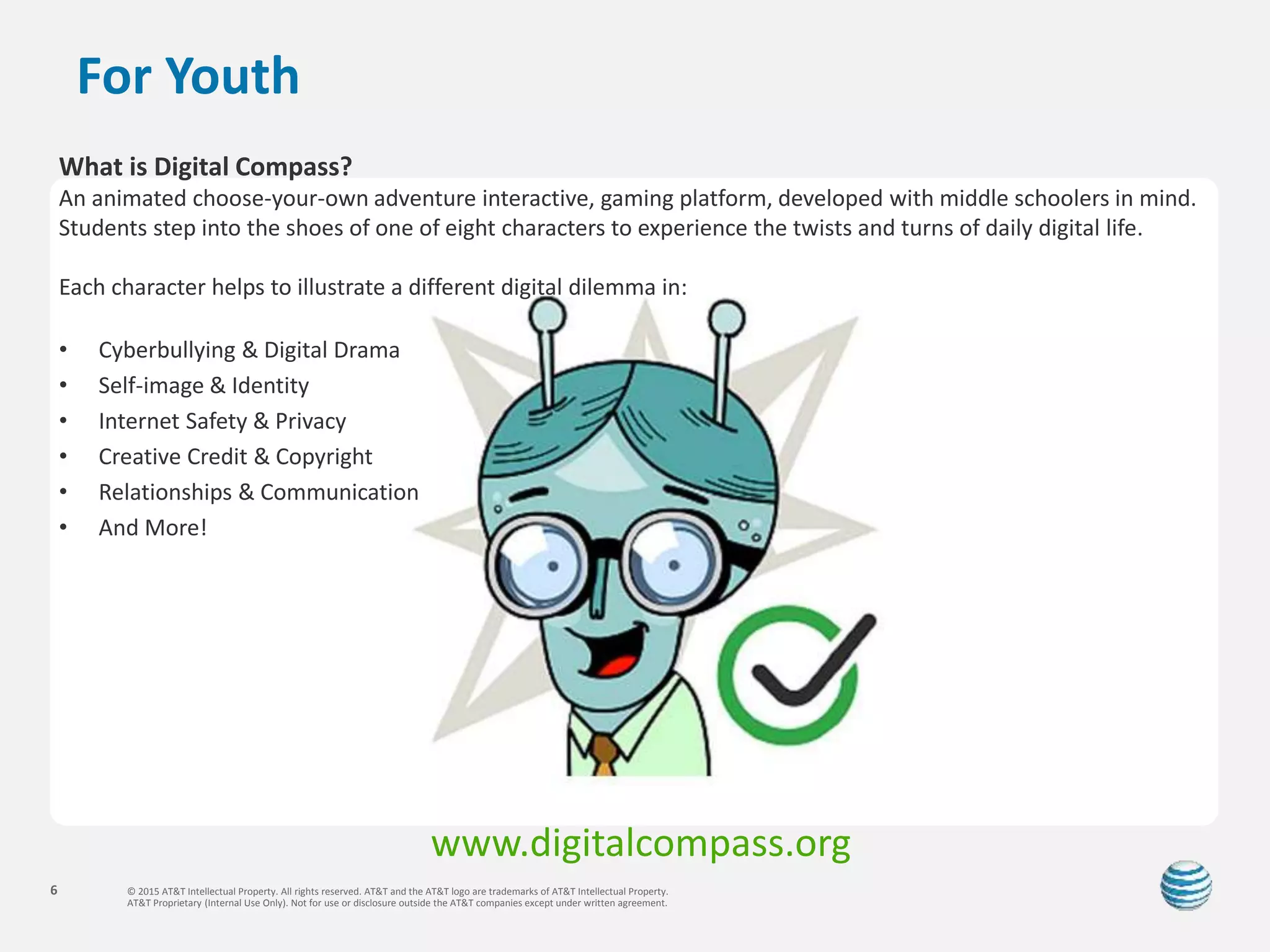 © 2015 AT&T Intellectual Property. All rights reserved. AT&T and the AT&T logo are trademarks of AT&T Intellectual Property.
AT&T Proprietary (Internal Use Only). Not for use or disclosure outside the AT&T companies except under written agreement.
6
For Youth
What is Digital Compass?
An animated choose-your-own adventure interactive, gaming platform, developed with middle schoolers in mind.
Students step into the shoes of one of eight characters to experience the twists and turns of daily digital life.
Each character helps to illustrate a different digital dilemma in:
• Cyberbullying & Digital Drama
• Self-image & Identity
• Internet Safety & Privacy
• Creative Credit & Copyright
• Relationships & Communication
• And More!
www.digitalcompass.org
 