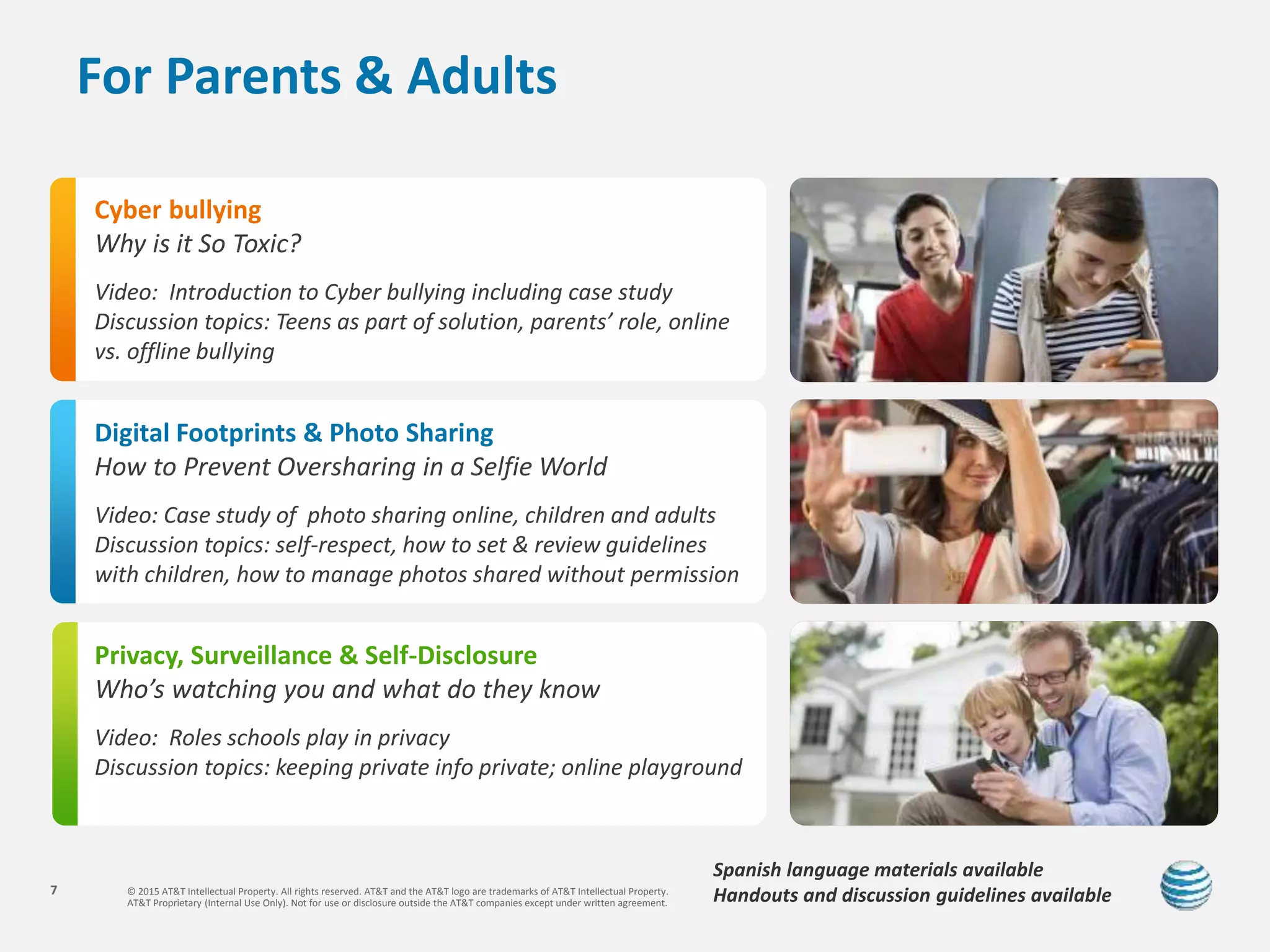 © 2015 AT&T Intellectual Property. All rights reserved. AT&T and the AT&T logo are trademarks of AT&T Intellectual Property.
AT&T Proprietary (Internal Use Only). Not for use or disclosure outside the AT&T companies except under written agreement.
7
For Parents & Adults
Cyber bullying
Why is it So Toxic?
Video: Introduction to Cyber bullying including case study
Discussion topics: Teens as part of solution, parents’ role, online
vs. offline bullying
Digital Footprints & Photo Sharing
How to Prevent Oversharing in a Selfie World
Video: Case study of photo sharing online, children and adults
Discussion topics: self-respect, how to set & review guidelines
with children, how to manage photos shared without permission
Privacy, Surveillance & Self-Disclosure
Who’s watching you and what do they know
Video: Roles schools play in privacy
Discussion topics: keeping private info private; online playground
Spanish language materials available
Handouts and discussion guidelines available
 