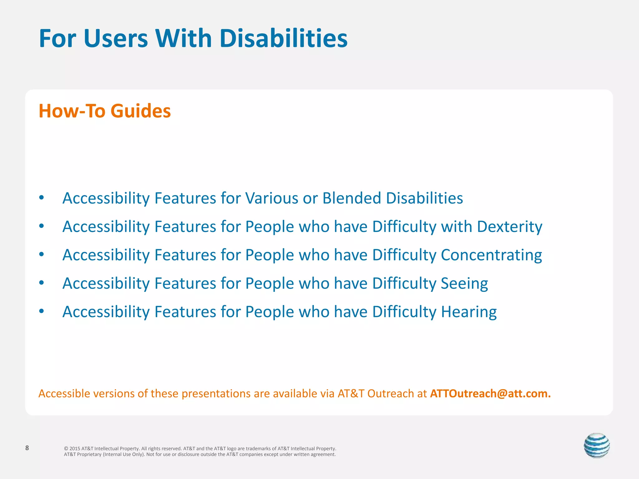 © 2015 AT&T Intellectual Property. All rights reserved. AT&T and the AT&T logo are trademarks of AT&T Intellectual Property.
AT&T Proprietary (Internal Use Only). Not for use or disclosure outside the AT&T companies except under written agreement.
8
For Users With Disabilities
How-To Guides
• Accessibility Features for Various or Blended Disabilities
• Accessibility Features for People who have Difficulty with Dexterity
• Accessibility Features for People who have Difficulty Concentrating
• Accessibility Features for People who have Difficulty Seeing
• Accessibility Features for People who have Difficulty Hearing
Accessible versions of these presentations are available via AT&T Outreach at ATTOutreach@att.com.
 