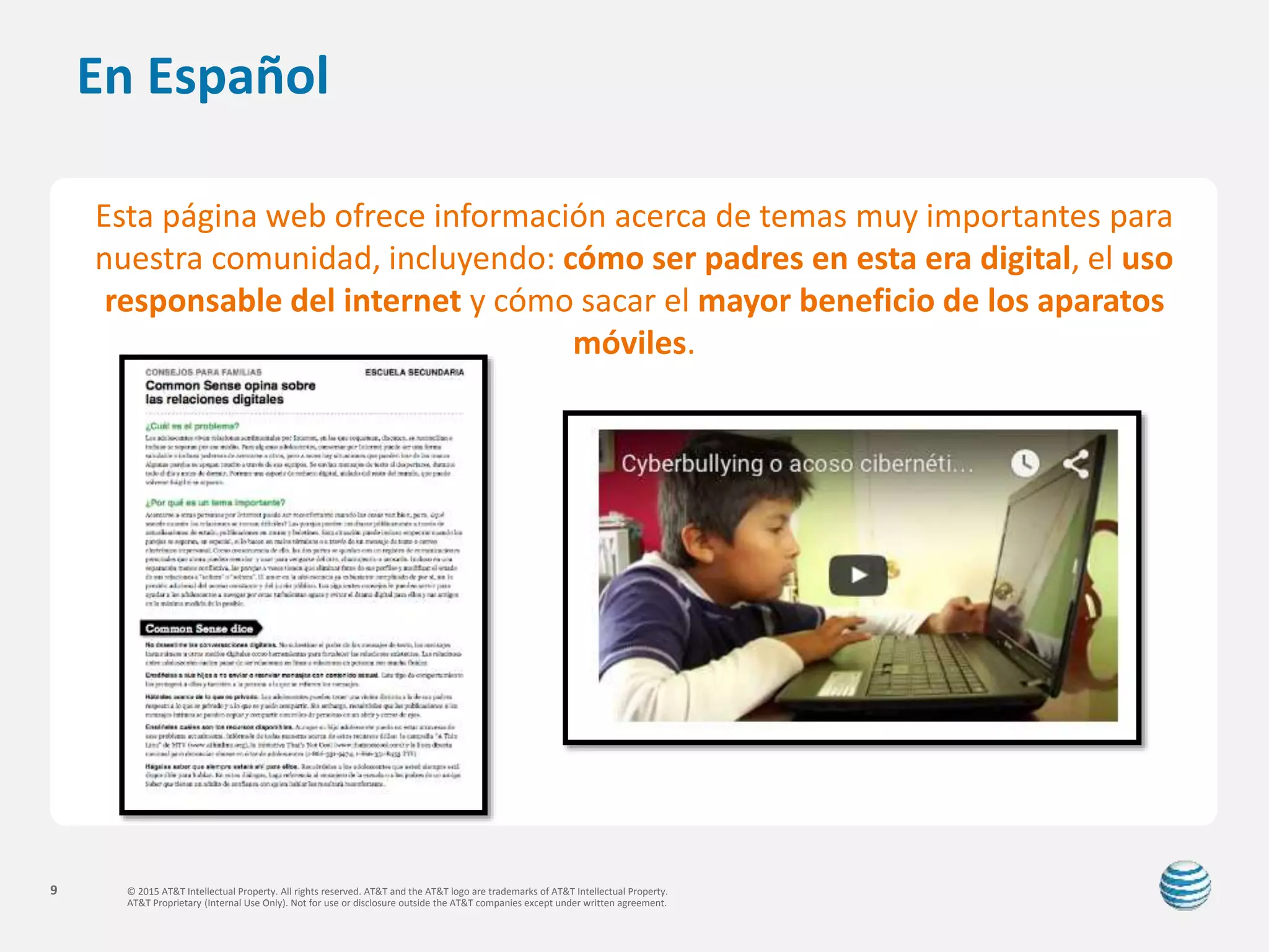 © 2015 AT&T Intellectual Property. All rights reserved. AT&T and the AT&T logo are trademarks of AT&T Intellectual Property.
AT&T Proprietary (Internal Use Only). Not for use or disclosure outside the AT&T companies except under written agreement.
9
En Español
Esta página web ofrece información acerca de temas muy importantes para
nuestra comunidad, incluyendo: cómo ser padres en esta era digital, el uso
responsable del internet y cómo sacar el mayor beneficio de los aparatos
móviles.
 