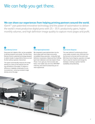 We can help you get there.


We can share our experiences from helping printing partners around the world.
iGen4™ uses patented innovative technology and the power of automation to deliver
the world’s most productive digital press with 25 – 35% productivity gains, higher
monthly volumes, and high definition image quality to capture more pages and profit.




 K                                                         L                                                    M
Auto Density Control                                      Inline Spectrophotometer                              Auto Carrier Dispense
Every press, be it digital or litho, can be susceptible   We integrated a spectrophotometer into the            This new method of combining dry ink and
to density variations and streaks. The iGen4 Auto         iGen4 paper path and made some pretty                 carrier yields consistent color uniformity from
Density Control is patented technology designed           remarkable things automatic—things like High          the first print to the last and from job to job.
to detect streaks in output before they occur and         Definition Linearization, Advanced Color Profiling,   With Auto Carrier Dispense, operators no longer
fix them without operator intervention.                   Spot Color Calibration and Color System Check.        have to stop the machine and change the
                                                          Those, in turn, give you more accurate color          developer, resulting in greater machine
The system automatically measures the image
                                                          faster, more stable color over time, PANTONE®         availability and productivity.
density for a series of test patches from the
                                                          matching, and a level of productivity you’ve
top and bottom of the page. If it detects a
                                                          never experienced.
difference, it digitally compensates for any
inconsistencies—ensuring consistent image
density across the page.




                                       H




                                                                                                          J
                G




                                                                         I




                                                                                                                                                                   7
 