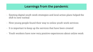 Learnings from the pandemic
• Existing digital youth work strategies and local action plans helped the
shift to new normal
• New young people found their way to online youth work services
• It is important to keep up the services that have been created
• Youth workers have now very positive experiences about online work
 