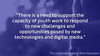 ”There is a need to support the
capacity of youth work to respond
to new challenges and
opportunities posed by new
technologies and digital media.”
The 2nd European Youth Work Declaration
 