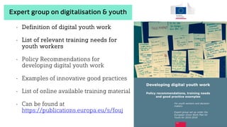 • Definition of digital youth work
• List of relevant training needs for
youth workers
• Policy Recommendations for
developing digital youth work
• Examples of innovative good practices
• List of online available training material
• Can be found at
https://publications.europa.eu/s/fouj
Expert group on digitalisation & youth
 