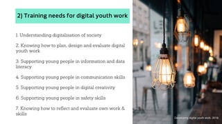 2) Training needs for digital youth work
1. Understanding digitalisation of society
2. Knowing how to plan, design and evaluate digital
youth work
3. Supporting young people in information and data
literacy
4. Supporting young people in communication skills
5. Supporting young people in digital creativity
6. Supporting young people in safety skills
7. Knowing how to reflect and evaluate own work &
skills
Developing digital youth work. 2018.
 