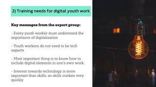2) Training needs for digital youth work
Key messages from the expert group:
- Every youth worker must understand the
importance of digitalisation
- Youth workers do not need to be tech
experts
- Most important thing is to know how to
include digital elements in one’s own work
- Interest towards technology is more
important than skills, as skills outdate very
quickly
 