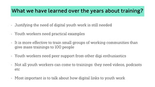 What we have learned over the years about training?
• Justifying the need of digital youth work is still needed
• Youth workers need practical examples
• It is more effective to train small groups of working communities than
give mass trainings to 100 people
• Youth workers need peer support from other digi enthusiastics
• Not all youth workers can come to trainings: they need videos, podcasts
etc
• Most important is to talk about how digital links to youth work
 