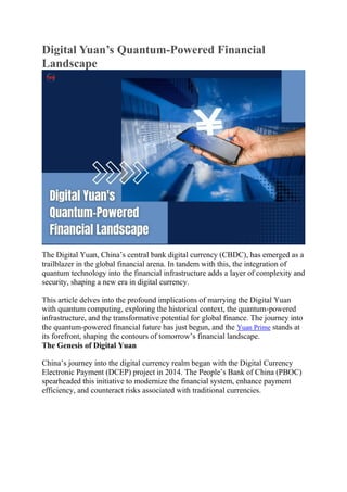 Digital Yuan’s Quantum-Powered Financial
Landscape
The Digital Yuan, China’s central bank digital currency (CBDC), has emerged as a
trailblazer in the global financial arena. In tandem with this, the integration of
quantum technology into the financial infrastructure adds a layer of complexity and
security, shaping a new era in digital currency.
This article delves into the profound implications of marrying the Digital Yuan
with quantum computing, exploring the historical context, the quantum-powered
infrastructure, and the transformative potential for global finance. The journey into
the quantum-powered financial future has just begun, and the Yuan Prime stands at
its forefront, shaping the contours of tomorrow’s financial landscape.
The Genesis of Digital Yuan
China’s journey into the digital currency realm began with the Digital Currency
Electronic Payment (DCEP) project in 2014. The People’s Bank of China (PBOC)
spearheaded this initiative to modernize the financial system, enhance payment
efficiency, and counteract risks associated with traditional currencies.
 