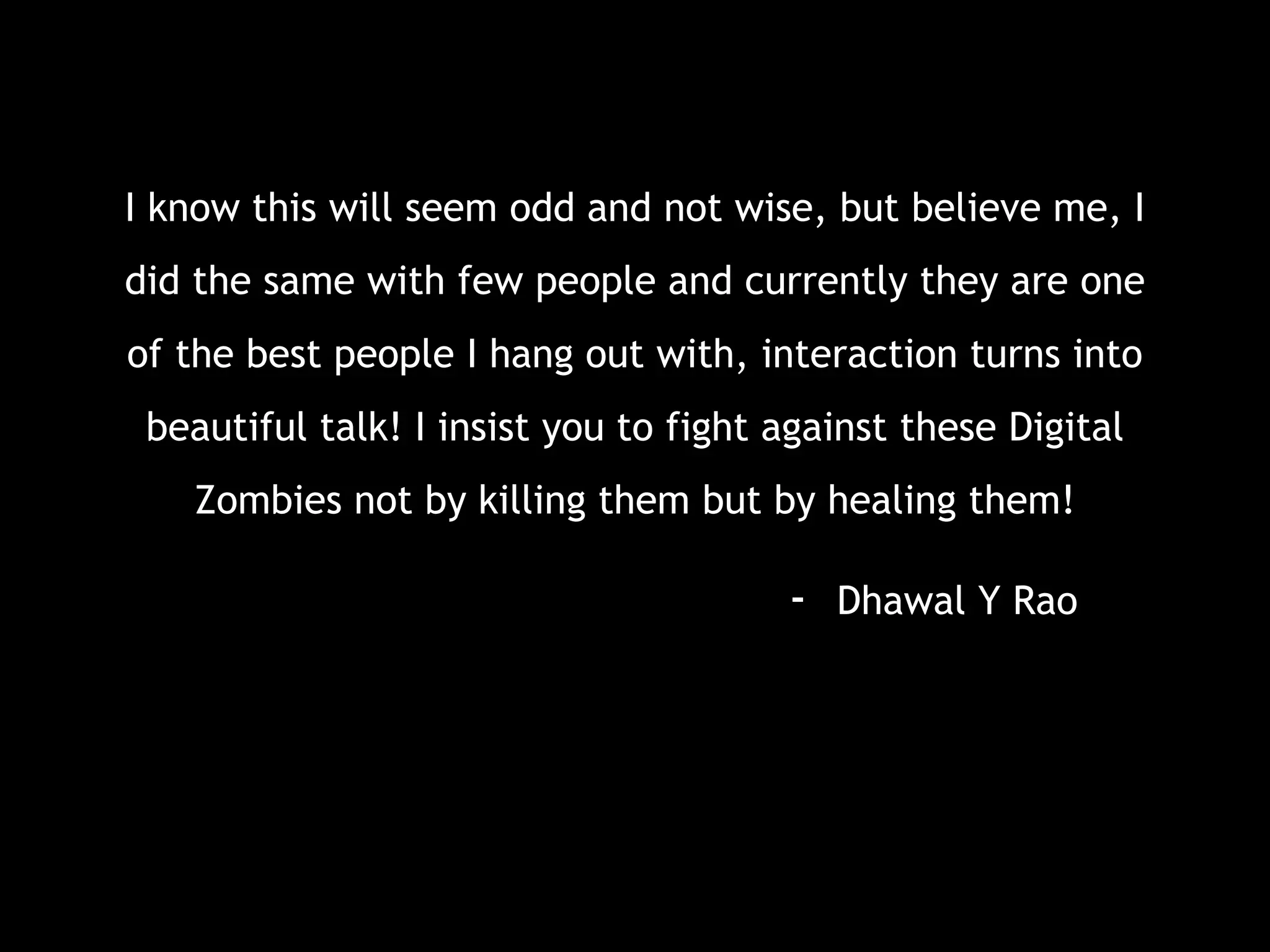 I know this will seem odd and not wise, but believe me, I
did the same with few people and currently they are one
of the best people I hang out with, interaction turns into
beautiful talk! I insist you to fight against these Digital
Zombies not by killing them but by healing them!
- Dhawal Y Rao
 