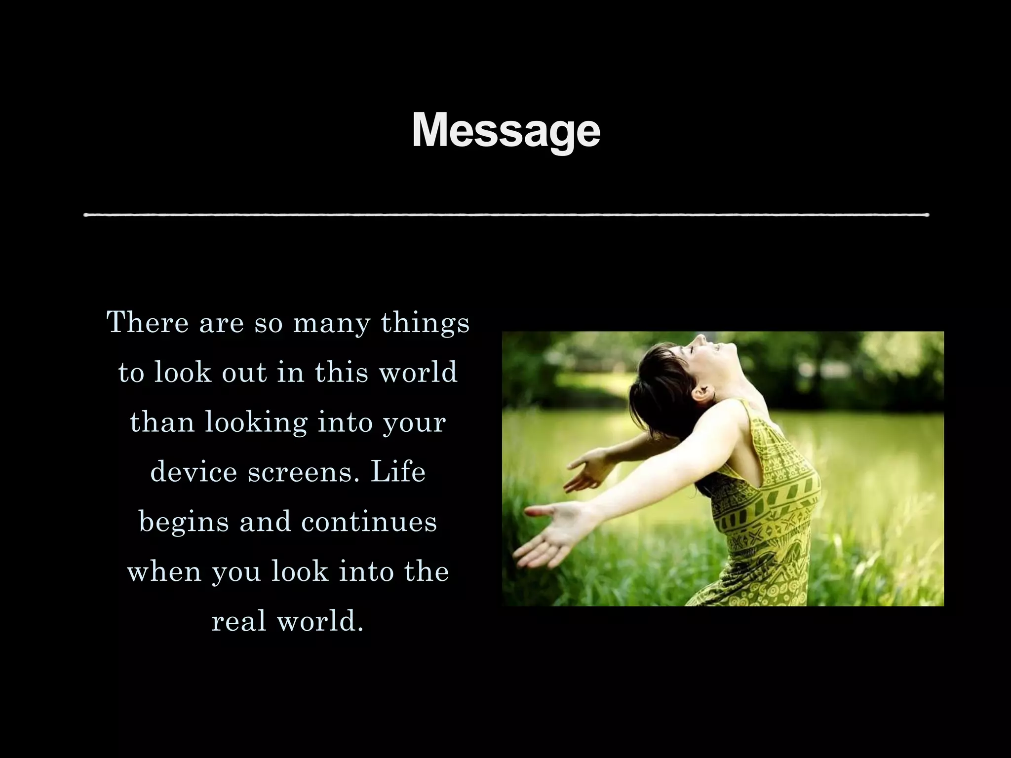 Message
There are so many things
to look out in this world
than looking into your
device screens. Life
begins and continues
when you look into the
real world.
 