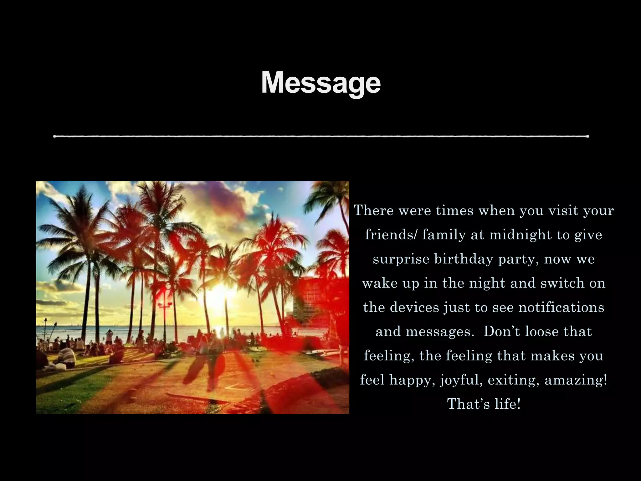Message
There were times when you visit your
friends/ family at midnight to give
surprise birthday party, now we
wake up in the night and switch on
the devices just to see notifications
and messages. Don’t loose that
feeling, the feeling that makes you
feel happy, joyful, exiting, amazing!
That’s life!
 