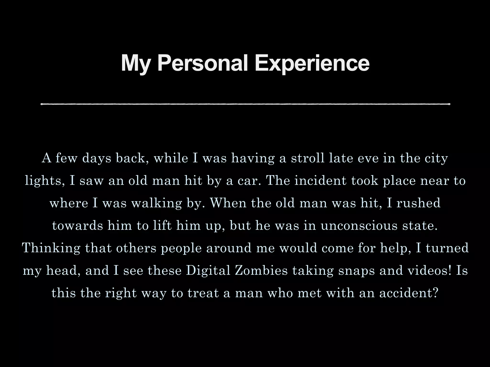 My Personal Experience
A few days back, while I was having a stroll late eve in the city
lights, I saw an old man hit by a car. The incident took place near to
where I was walking by. When the old man was hit, I rushed
towards him to lift him up, but he was in unconscious state.
Thinking that others people around me would come for help, I turned
my head, and I see these Digital Zombies taking snaps and videos! Is
this the right way to treat a man who met with an accident?
 