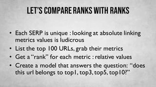 Let’s compareranks with ranks
• Each SERP is unique : looking at absolute linking
metrics values is ludicrous
• List the top 100 URLs, grab their metrics
• Get a “rank” for each metric : relative values
• Create a model that answers the question: “does
this url belongs to top1, top3,top5, top10?”
 