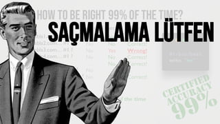 How tobe right 99%of the time?
1. Is http://blabla1.com… #1 ?
2. Is http://blabla2.com… #1 ?
3. Is http://blabla3.com… #1 ?
4. Is http://blabla4.com… #1 ?
…
99. Is http://blabla99.com… #1 ?
100. Is http://blabla100.com… #1 ?
No
No
No
No
…
No
No
No
No
Yes
No
No
…
No
Correct!
Correct!
Wrong!
Correct!
Correct!
…
Correct!
Guess? Expected Result
Always say “no”, you’ll be wrong only 1% of the time
Saçmalama lütfen
 
