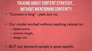 TALKINGABOUT Contentstrategy…
withoutMENTIONINGcontent?!
• “Content is king” : yeah, but no.
• Our model worked without anything related to:
– Speed score,
– content length,
– design, etc.
• BUT our keyword sample is quite specific
 
