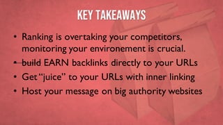 Key takeaways
• Ranking is overtaking your competitors,
monitoring your environement is crucial.
• build EARN backlinks directly to your URLs
• Get “juice” to your URLs with inner linking
• Host your message on big authority websites
 